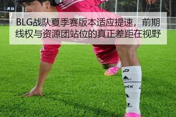 BLG战队夏季赛版本适应提速，前期线权与资源团站位的真正差距在视野
